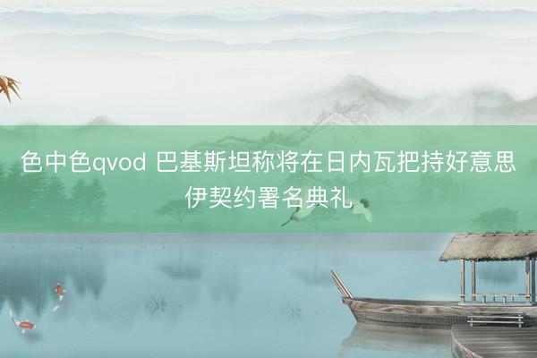 色中色qvod 巴基斯坦称将在日内瓦把持好意思伊契约署名典礼