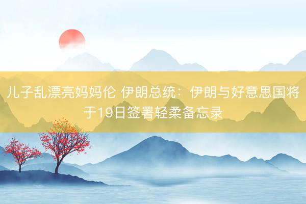 儿子乱漂亮妈妈伦 伊朗总统：伊朗与好意思国将于19日签署轻柔备忘录