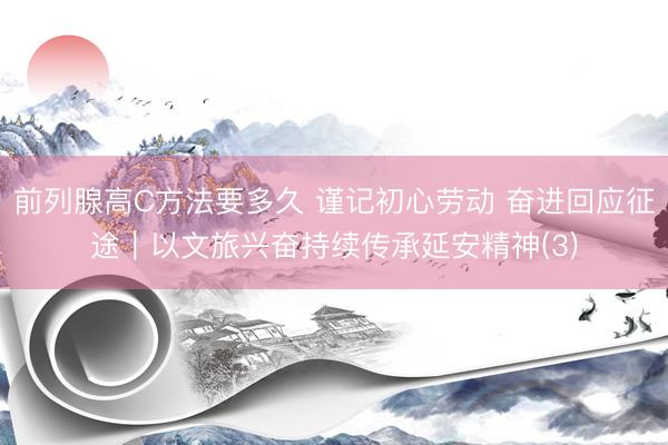 前列腺高C方法要多久 谨记初心劳动 奋进回应征途｜以文旅兴奋持续传承延安精神(3)