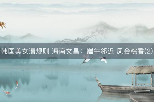 韩国美女潜规则 海南文昌:端午邻近 凤会粽香(2)