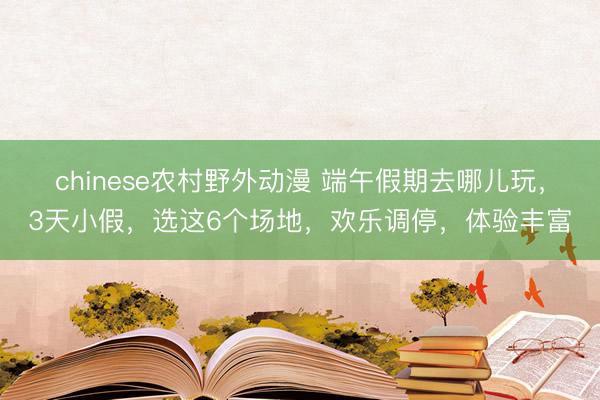 chinese农村野外动漫 端午假期去哪儿玩，3天小假，选这6个场地，欢乐调停，体验丰富