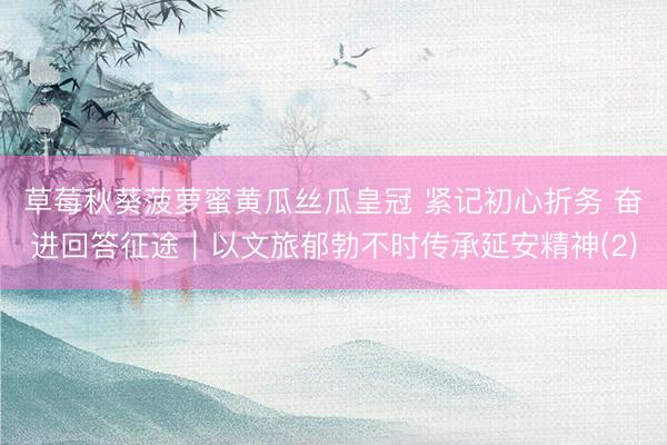 草莓秋葵菠萝蜜黄瓜丝瓜皇冠 紧记初心折务 奋进回答征途｜以文旅郁勃不时传承延安精神(2)
