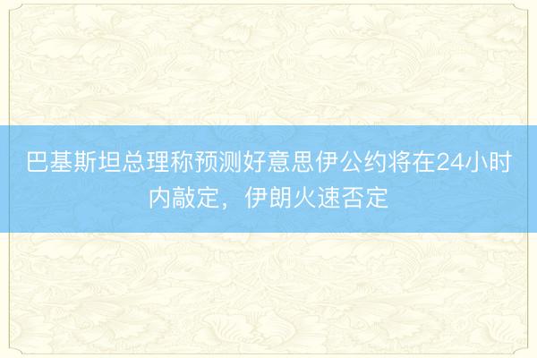 巴基斯坦总理称预测好意思伊公约将在24小时内敲定,伊朗火速否定