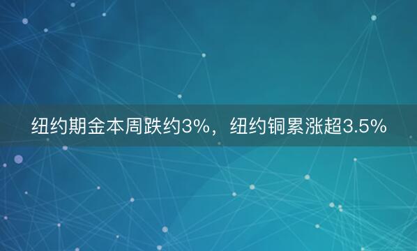 纽约期金本周跌约3%，纽约铜累涨超3.5%