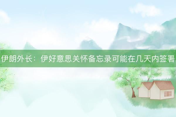 伊朗外长：伊好意思关怀备忘录可能在几天内签署