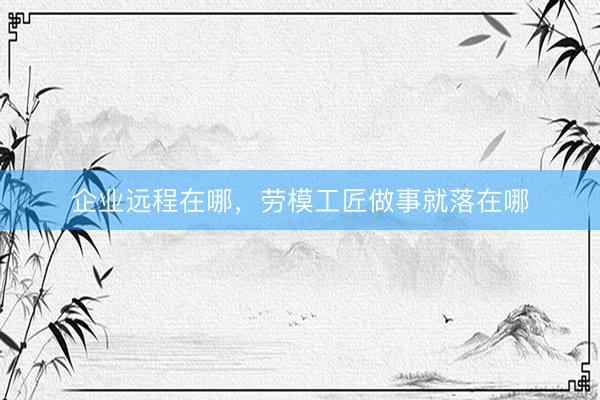 企业远程在哪，劳模工匠做事就落在哪