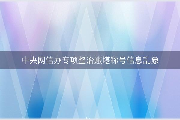 中央网信办专项整治账堪称号信息乱象