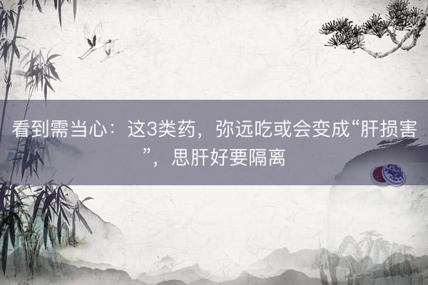 看到需当心：这3类药，弥远吃或会变成“肝损害”，思肝好要隔离