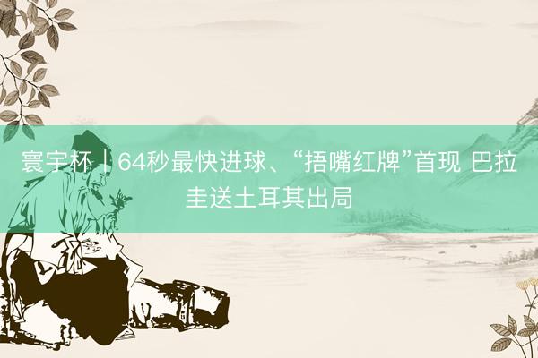 寰宇杯｜64秒最快进球、“捂嘴红牌”首现 巴拉圭送土耳其出局