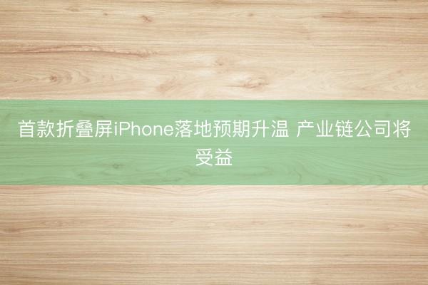首款折叠屏iPhone落地预期升温 产业链公司将受益