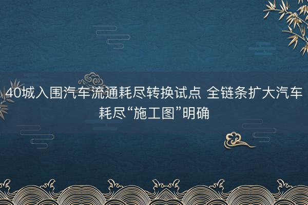 40城入围汽车流通耗尽转换试点 全链条扩大汽车耗尽“施工图”明确