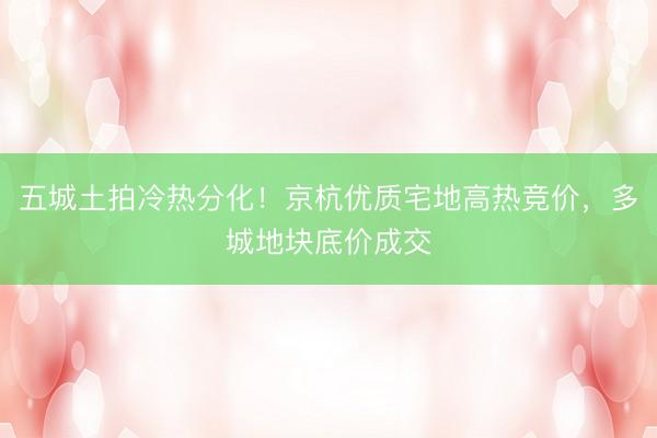 五城土拍冷热分化！京杭优质宅地高热竞价，多城地块底价成交