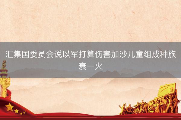 汇集国委员会说以军打算伤害加沙儿童组成种族衰一火