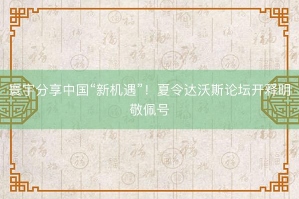 寰宇分享中国“新机遇”！夏令达沃斯论坛开释明敬佩号